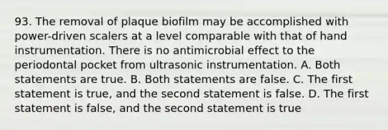 93. The removal of plaque biofilm may be accomplished with power-driven scalers at a level comparable with that of hand instrumentation. There is no antimicrobial effect to the periodontal pocket from ultrasonic instrumentation. A. Both statements are true. B. Both statements are false. C. The first statement is true, and the second statement is false. D. The first statement is false, and the second statement is true