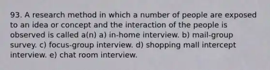 93. A research method in which a number of people are exposed to an idea or concept and the interaction of the people is observed is called a(n) a) in-home interview. b) mail-group survey. c) focus-group interview. d) shopping mall intercept interview. e) chat room interview.