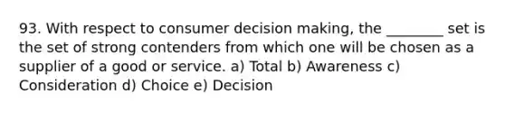 93. With respect to consumer decision making, the ________ set is the set of strong contenders from which one will be chosen as a supplier of a good or service. a) Total b) Awareness c) Consideration d) Choice e) Decision