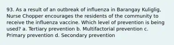 93. As a result of an outbreak of influenza in Barangay Kuliglig, Nurse Chopper encourages the residents of the community to receive the influenza vaccine. Which level of prevention is being used? a. Tertiary prevention b. Multifactorial prevention c. Primary prevention d. Secondary prevention