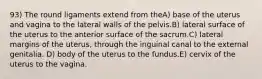 93) The round ligaments extend from theA) base of the uterus and vagina to the lateral walls of the pelvis.B) lateral surface of the uterus to the anterior surface of the sacrum.C) lateral margins of the uterus, through the inguinal canal to the external genitalia. D) body of the uterus to the fundus.E) cervix of the uterus to the vagina.