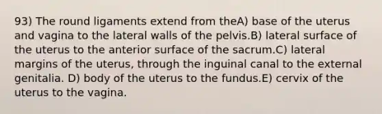 93) The round ligaments extend from theA) base of the uterus and vagina to the lateral walls of the pelvis.B) lateral surface of the uterus to the anterior surface of the sacrum.C) lateral margins of the uterus, through the inguinal canal to the external genitalia. D) body of the uterus to the fundus.E) cervix of the uterus to the vagina.