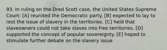 93. In ruling on the Dred Scott case, the United States Supreme Court: [A] reunited the Democratic party. [B] expected to lay to rest the issue of slavery in the territories. [C] held that slaveowners could not take slaves into free territories. [D] supported the concept of popular sovereignty. [E] hoped to stimulate further debate on the slavery issue