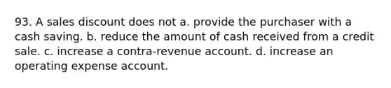 93. A sales discount does not a. provide the purchaser with a cash saving. b. reduce the amount of cash received from a credit sale. c. increase a contra-revenue account. d. increase an operating expense account.