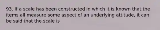 93. If a scale has been constructed in which it is known that the items all measure some aspect of an underlying attitude, it can be said that the scale is