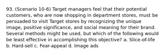 93. (Scenario 10-6) Target managers feel that their potential customers, who are now shopping in department stores, must be persuaded to visit Target stores by recognizing the unique image, positive significance, and social meaning for their brand. Several methods might be used, but which of the following would be least effective in accomplishing this objective? a. Slice-of-life b. Hard-sell c. Fear-appeal d. Image ads