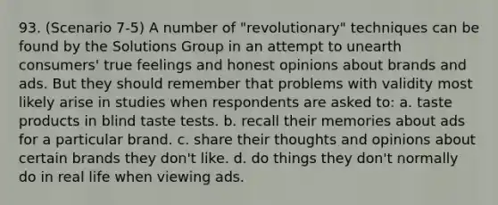 93. (Scenario 7-5) A number of "revolutionary" techniques can be found by the Solutions Group in an attempt to unearth consumers' true feelings and honest opinions about brands and ads. But they should remember that problems with validity most likely arise in studies when respondents are asked to: a. taste products in blind taste tests. b. recall their memories about ads for a particular brand. c. share their thoughts and opinions about certain brands they don't like. d. do things they don't normally do in real life when viewing ads.