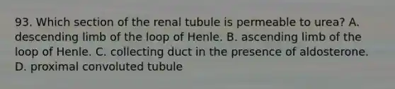 93. Which section of the renal tubule is permeable to urea? A. descending limb of the loop of Henle. B. ascending limb of the loop of Henle. C. collecting duct in the presence of aldosterone. D. proximal convoluted tubule