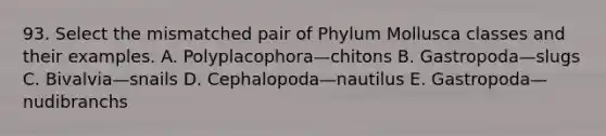 93. Select the mismatched pair of Phylum Mollusca classes and their examples. A. Polyplacophora—chitons B. Gastropoda—slugs C. Bivalvia—snails D. Cephalopoda—nautilus E. Gastropoda—nudibranchs