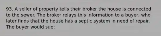 93. A seller of property tells their broker the house is connected to the sewer. The broker relays this information to a buyer, who later finds that the house has a septic system in need of repair. The buyer would sue: