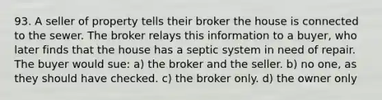 93. A seller of property tells their broker the house is connected to the sewer. The broker relays this information to a buyer, who later finds that the house has a septic system in need of repair. The buyer would sue: a) the broker and the seller. b) no one, as they should have checked. c) the broker only. d) the owner only