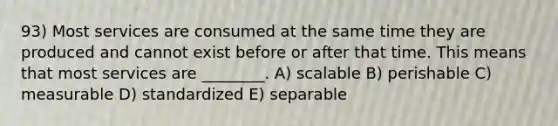 93) Most services are consumed at the same time they are produced and cannot exist before or after that time. This means that most services are ________. A) scalable B) perishable C) measurable D) standardized E) separable