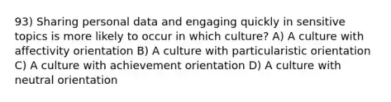 93) Sharing personal data and engaging quickly in sensitive topics is more likely to occur in which culture? A) A culture with affectivity orientation B) A culture with particularistic orientation C) A culture with achievement orientation D) A culture with neutral orientation