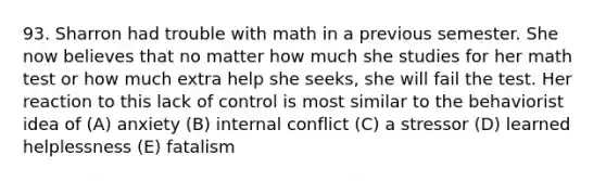 93. Sharron had trouble with math in a previous semester. She now believes that no matter how much she studies for her math test or how much extra help she seeks, she will fail the test. Her reaction to this lack of control is most similar to the behaviorist idea of (A) anxiety (B) internal conflict (C) a stressor (D) learned helplessness (E) fatalism