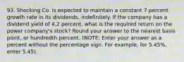 93. Shocking Co. is expected to maintain a constant 7 percent growth rate in its dividends, indefinitely. If the company has a dividend yield of 4.2 percent, what is the required return on the power company's stock? Round your answer to the nearest basis point, or hundredth percent. (NOTE: Enter your answer as a percent without the percentage sign. For example, for 5.45%, enter 5.45).