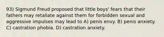 93) Sigmund Freud proposed that little boys' fears that their fathers may retaliate against them for forbidden sexual and aggressive impulses may lead to A) penis envy. B) penis anxiety. C) castration phobia. D) castration anxiety.