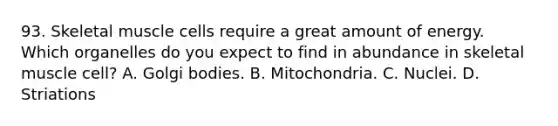 93. Skeletal muscle cells require a great amount of energy. Which organelles do you expect to find in abundance in skeletal muscle cell? A. Golgi bodies. B. Mitochondria. C. Nuclei. D. Striations