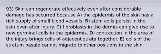 93) Skin can regenerate effectively even after considerable damage has occurred because A) the epidermis of the skin has a rich supply of small blood vessels. B) stem cells persist in the skin even after injury. C) fibroblasts in the dermis can give rise to new germinal cells in the epidermis. D) contraction in the area of the injury brings cells of adjacent strata together. E) cells of the stratum basale cannot migrate to other positions in the skin.