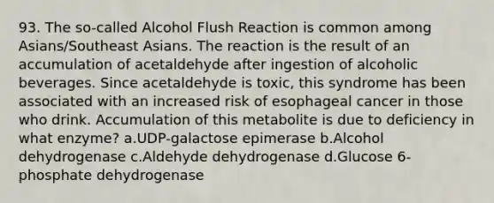 93. The so-called Alcohol Flush Reaction is common among Asians/Southeast Asians. The reaction is the result of an accumulation of acetaldehyde after ingestion of alcoholic beverages. Since acetaldehyde is toxic, this syndrome has been associated with an increased risk of esophageal cancer in those who drink. Accumulation of this metabolite is due to deficiency in what enzyme? a.UDP-galactose epimerase b.Alcohol dehydrogenase c.Aldehyde dehydrogenase d.Glucose 6-phosphate dehydrogenase