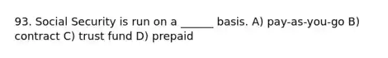 93. Social Security is run on a ______ basis. A) pay-as-you-go B) contract C) trust fund D) prepaid