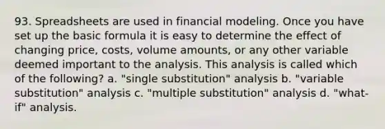 93. Spreadsheets are used in financial modeling. Once you have set up the basic formula it is easy to determine the effect of changing price, costs, volume amounts, or any other variable deemed important to the analysis. This analysis is called which of the following? a. "single substitution" analysis b. "variable substitution" analysis c. "multiple substitution" analysis d. "what-if" analysis.