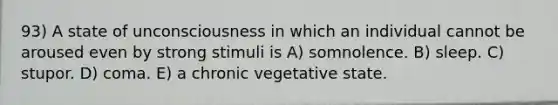 93) A state of unconsciousness in which an individual cannot be aroused even by strong stimuli is A) somnolence. B) sleep. C) stupor. D) coma. E) a chronic vegetative state.