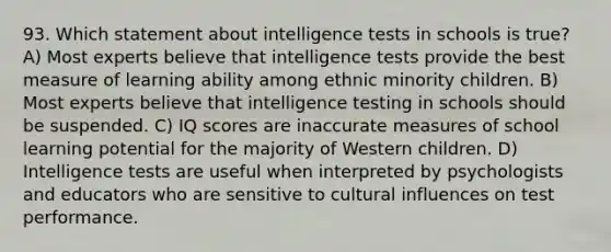 93. Which statement about intelligence tests in schools is true? A) Most experts believe that intelligence tests provide the best measure of learning ability among ethnic minority children. B) Most experts believe that intelligence testing in schools should be suspended. C) IQ scores are inaccurate measures of school learning potential for the majority of Western children. D) Intelligence tests are useful when interpreted by psychologists and educators who are sensitive to cultural influences on test performance.