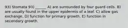 93) Stomata 93) ______ A) are surrounded by four guard cells. B) are usually found in the upper epidermis of a leaf. C) allow gas exchange. D) function for primary growth. E) function in secondary growth.