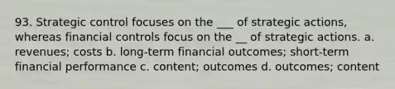 93. Strategic control focuses on the ___ of strategic actions, whereas financial controls focus on the __ of strategic actions. a. revenues; costs b. long-term financial outcomes; short-term financial performance c. content; outcomes d. outcomes; content