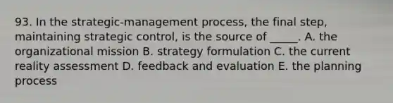 93. In the strategic-management process, the final step, maintaining strategic control, is the source of _____. A. the organizational mission B. strategy formulation C. the current reality assessment D. feedback and evaluation E. the planning process