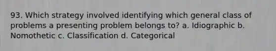 93. Which strategy involved identifying which general class of problems a presenting problem belongs to? a. Idiographic b. Nomothetic c. Classification d. Categorical