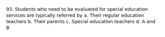 93. Students who need to be evaluated for special education services are typically referred by a. Their regular education teachers b. Their parents c. Special education teachers d. A and B