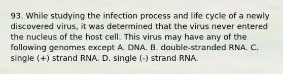 93. While studying the infection process and life cycle of a newly discovered virus, it was determined that the virus never entered the nucleus of the host cell. This virus may have any of the following genomes except A. DNA. B. double-stranded RNA. C. single (+) strand RNA. D. single (-) strand RNA.