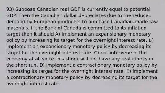 93) Suppose Canadian real GDP is currently equal to potential GDP. Then the Canadian dollar depreciates due to the reduced demand by European producers to purchase Canadian-made raw materials. If the Bank of Canada is committed to its inflation target then it should A) implement an expansionary monetary policy by increasing its target for the overnight interest rate. B) implement an expansionary monetary policy by decreasing its target for the overnight interest rate. C) not intervene in the economy at all since this shock will not have any real effects in the short run. D) implement a contractionary monetary policy by increasing its target for the overnight interest rate. E) implement a contractionary monetary policy by decreasing its target for the overnight interest rate.