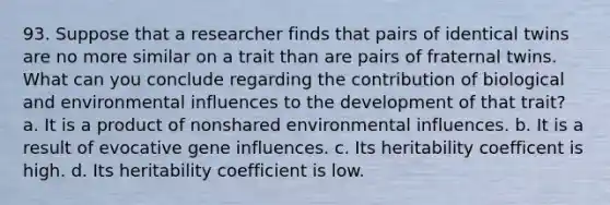 93. Suppose that a researcher finds that pairs of identical twins are no more similar on a trait than are pairs of fraternal twins. What can you conclude regarding the contribution of biological and environmental influences to the development of that trait? a. It is a product of nonshared environmental influences. b. It is a result of evocative gene influences. c. Its heritability coefficent is high. d. Its heritability coefficient is low.