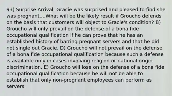 93) Surprise Arrival. Gracie was surprised and pleased to find she was pregnant....What will be the likely result if Groucho defends on the basis that customers will object to Gracie's condition? B) Groucho will only prevail on the defense of a bona fide occupational qualification if he can prove that he has an established history of barring pregnant servers and that he did not single out Gracie. D) Groucho will not prevail on the defense of a bona fide occupational qualification because such a defense is available only in cases involving religion or national origin discrimination. E) Groucho will lose on the defense of a bona fide occupational qualification because he will not be able to establish that only non-pregnant employees can perform as servers.