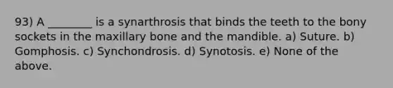 93) A ________ is a synarthrosis that binds the teeth to the bony sockets in the maxillary bone and the mandible. a) Suture. b) Gomphosis. c) Synchondrosis. d) Synotosis. e) None of the above.