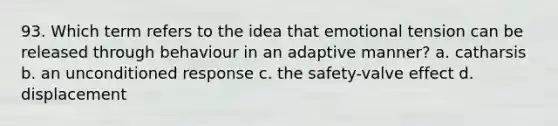 93. Which term refers to the idea that emotional tension can be released through behaviour in an adaptive manner? a. catharsis b. an unconditioned response c. the safety-valve effect d. displacement