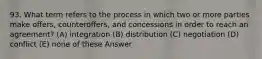 93. What term refers to the process in which two or more parties make offers, counteroffers, and concessions in order to reach an agreement? (A) integration (B) distribution (C) negotiation (D) conflict (E) none of these Answer