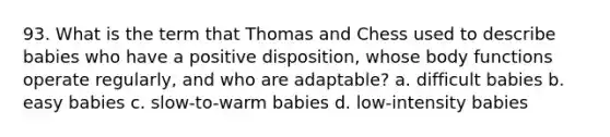 93. What is the term that Thomas and Chess used to describe babies who have a positive disposition, whose body functions operate regularly, and who are adaptable? a. difficult babies b. easy babies c. slow-to-warm babies d. low-intensity babies