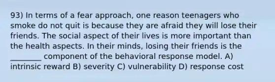 93) In terms of a fear approach, one reason teenagers who smoke do not quit is because they are afraid they will lose their friends. The social aspect of their lives is more important than the health aspects. In their minds, losing their friends is the ________ component of the behavioral response model. A) intrinsic reward B) severity C) vulnerability D) response cost