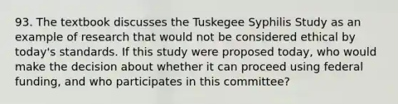 93. The textbook discusses the Tuskegee Syphilis Study as an example of research that would not be considered ethical by today's standards. If this study were proposed today, who would make the decision about whether it can proceed using federal funding, and who participates in this committee?