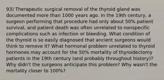 93) Therapeutic surgical removal of the thyroid gland was documented more than 1000 years ago. In the 19th century, a surgeon performing that procedure had only about 50% patient survival, and patient death was often unrelated to nonspecific complications such as infection or bleeding. What condition of the thyroid is so easily diagnosed that ancient surgeons would think to remove it? What hormonal problem unrelated to thyroid hormones may account for the 50% mortality of thyroidectomy patients in the 19th century (and probably throughout history)? Why didn't the surgeons anticipate this problem? Why wasn't the mortality closer to 100%?