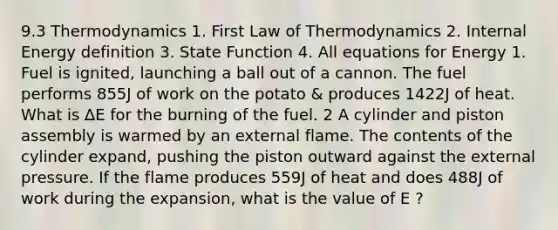 9.3 Thermodynamics 1. First Law of Thermodynamics 2. Internal Energy definition 3. State Function 4. All equations for Energy 1. Fuel is ignited, launching a ball out of a cannon. The fuel performs 855J of work on the potato & produces 1422J of heat. What is ∆E for the burning of the fuel. 2 A cylinder and piston assembly is warmed by an external flame. The contents of the cylinder expand, pushing the piston outward against the external pressure. If the flame produces 559J of heat and does 488J of work during the expansion, what is the value of E ?