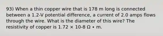 93) When a thin copper wire that is 178 m long is connected between a 1.2-V potential difference, a current of 2.0 amps flows through the wire. What is the diameter of this wire? The resistivity of copper is 1.72 × 10-8 Ω ∙ m.