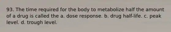 93. The time required for the body to metabolize half the amount of a drug is called the a. dose response. b. drug half-life. c. peak level. d. trough level.