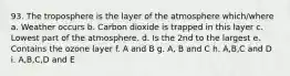 93. The troposphere is the layer of the atmosphere which/where a. Weather occurs b. Carbon dioxide is trapped in this layer c. Lowest part of the atmosphere. d. Is the 2nd to the largest e. Contains the ozone layer f. A and B g. A, B and C h. A,B,C and D i. A,B,C,D and E