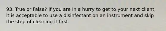 93. True or False? If you are in a hurry to get to your next client, it is acceptable to use a disinfectant on an instrument and skip the step of cleaning it first.