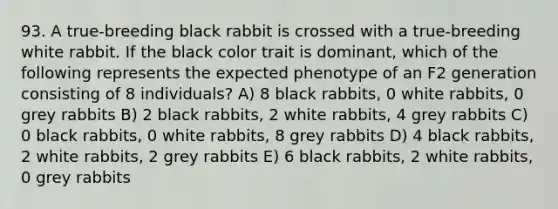 93. A true-breeding black rabbit is crossed with a true-breeding white rabbit. If the black color trait is dominant, which of the following represents the expected phenotype of an F2 generation consisting of 8 individuals? A) 8 black rabbits, 0 white rabbits, 0 grey rabbits B) 2 black rabbits, 2 white rabbits, 4 grey rabbits C) 0 black rabbits, 0 white rabbits, 8 grey rabbits D) 4 black rabbits, 2 white rabbits, 2 grey rabbits E) 6 black rabbits, 2 white rabbits, 0 grey rabbits