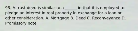 93. A trust deed is similar to a ______ in that it is employed to pledge an interest in real property in exchange for a loan or other consideration. A. Mortgage B. Deed C. Reconveyance D. Promissory note